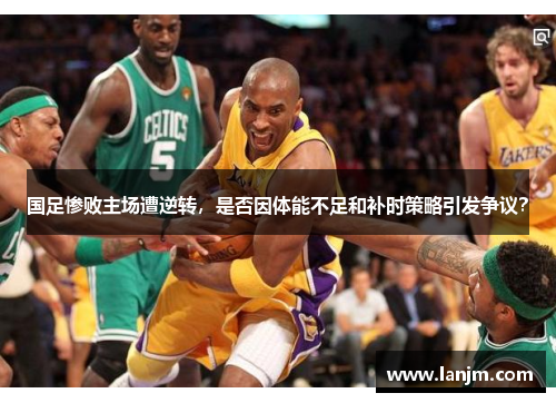 国足惨败主场遭逆转,是否因体能不足和补时策略引发争议? 国足惨败主场遭逆转,是否因体能不足和补时策略引发争议?