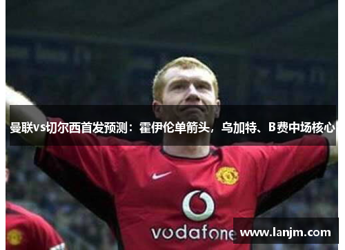 曼联vs切尔西首发预测：霍伊伦单箭头，乌加特、B费中场核心